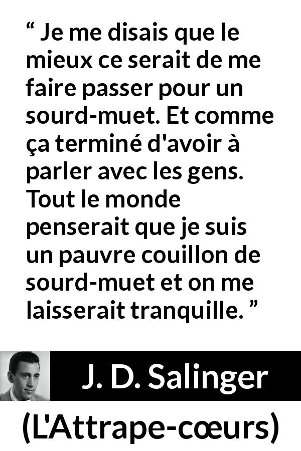 Citation de J. D. Salinger sur la conversation tirée de L'Attrape-cœurs - Je me disais que le mieux ce serait de me faire passer pour un sourd-muet. Et comme ça terminé d'avoir à parler avec les gens. Tout le monde penserait que je suis un pauvre couillon de sourd-muet et on me laisserait tranquille.