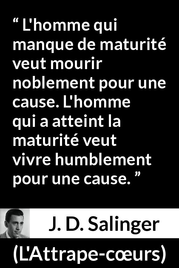 Citation de J. D. Salinger sur l'humilité tirée de L'Attrape-cœurs - L'homme qui manque de maturité veut mourir noblement pour une cause. L'homme qui a atteint la maturité veut vivre humblement pour une cause.