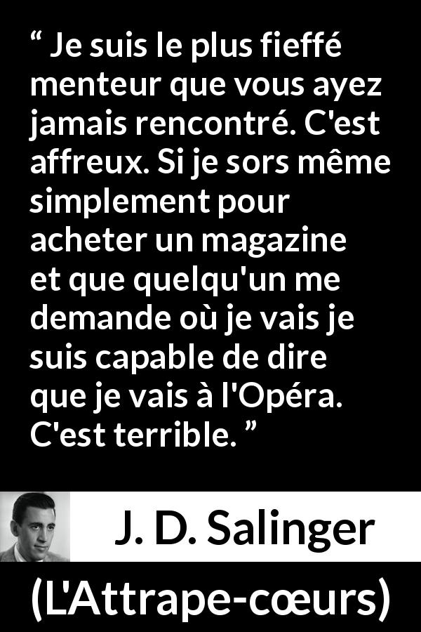 Citation de J. D. Salinger sur le mensonge tirée de L'Attrape-cœurs - Je suis le plus fieffé menteur que vous ayez jamais rencontré. C'est affreux. Si je sors même simplement pour acheter un magazine et que quelqu'un me demande où je vais je suis capable de dire que je vais à l'Opéra. C'est terrible.