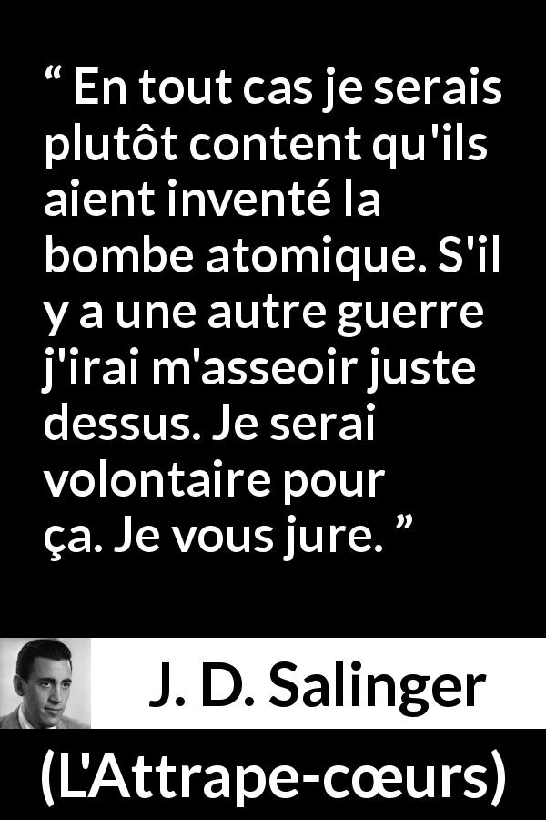 Citation de J. D. Salinger sur la mort tirée de L'Attrape-cœurs - En tout cas je serais plutôt content qu'ils aient inventé la bombe atomique. S'il y a une autre guerre j'irai m'asseoir juste dessus. Je serai volontaire pour ça. Je vous jure.