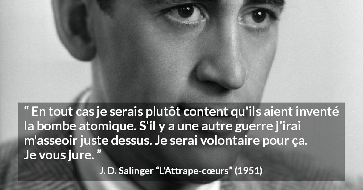 Citation de J. D. Salinger sur la mort tirée de L'Attrape-cœurs - En tout cas je serais plutôt content qu'ils aient inventé la bombe atomique. S'il y a une autre guerre j'irai m'asseoir juste dessus. Je serai volontaire pour ça. Je vous jure.