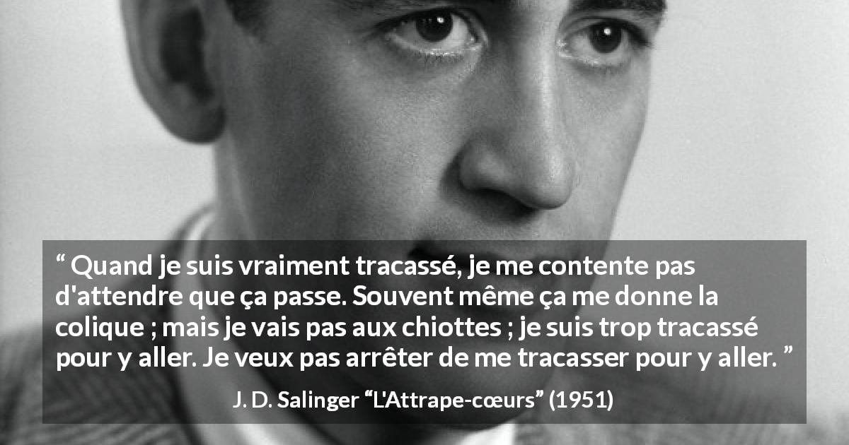 Citation de J. D. Salinger sur l'obsession tirée de L'Attrape-cœurs - Quand je suis vraiment tracassé, je me contente pas d'attendre que ça passe. Souvent même ça me donne la colique ; mais je vais pas aux chiottes ; je suis trop tracassé pour y aller. Je veux pas arrêter de me tracasser pour y aller.