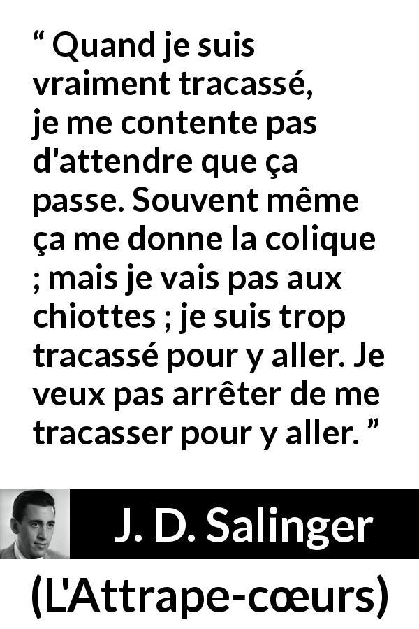 Citation de J. D. Salinger sur l'obsession tirée de L'Attrape-cœurs - Quand je suis vraiment tracassé, je me contente pas d'attendre que ça passe. Souvent même ça me donne la colique ; mais je vais pas aux chiottes ; je suis trop tracassé pour y aller. Je veux pas arrêter de me tracasser pour y aller.