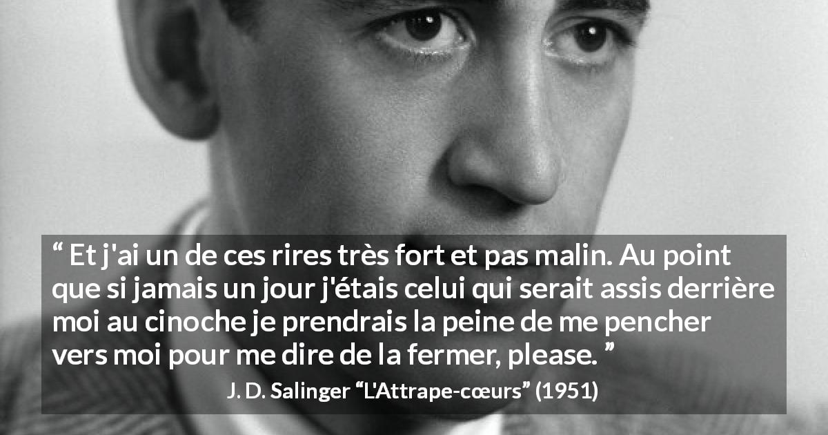 Citation de J. D. Salinger sur le rire tirée de L'Attrape-cœurs - Et j'ai un de ces rires très fort et pas malin. Au point que si jamais un jour j'étais celui qui serait assis derrière moi au cinoche je prendrais la peine de me pencher vers moi pour me dire de la fermer, please.