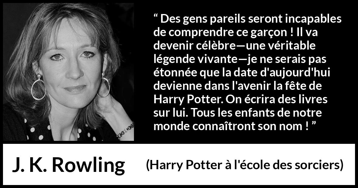 Citation de J. K. Rowling sur la célébrité tirée de Harry Potter à l'école des sorciers - Des gens pareils seront incapables de comprendre ce garçon ! Il va devenir célèbre—une véritable légende vivante—je ne serais pas étonnée que la date d'aujourd'hui devienne dans l'avenir la fête de Harry Potter. On écrira des livres sur lui. Tous les enfants de notre monde connaîtront son nom !