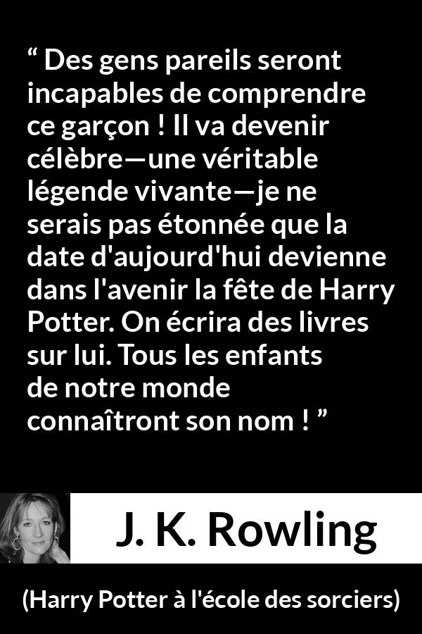Citation de J. K. Rowling sur la célébrité tirée de Harry Potter à l'école des sorciers - Des gens pareils seront incapables de comprendre ce garçon ! Il va devenir célèbre—une véritable légende vivante—je ne serais pas étonnée que la date d'aujourd'hui devienne dans l'avenir la fête de Harry Potter. On écrira des livres sur lui. Tous les enfants de notre monde connaîtront son nom !