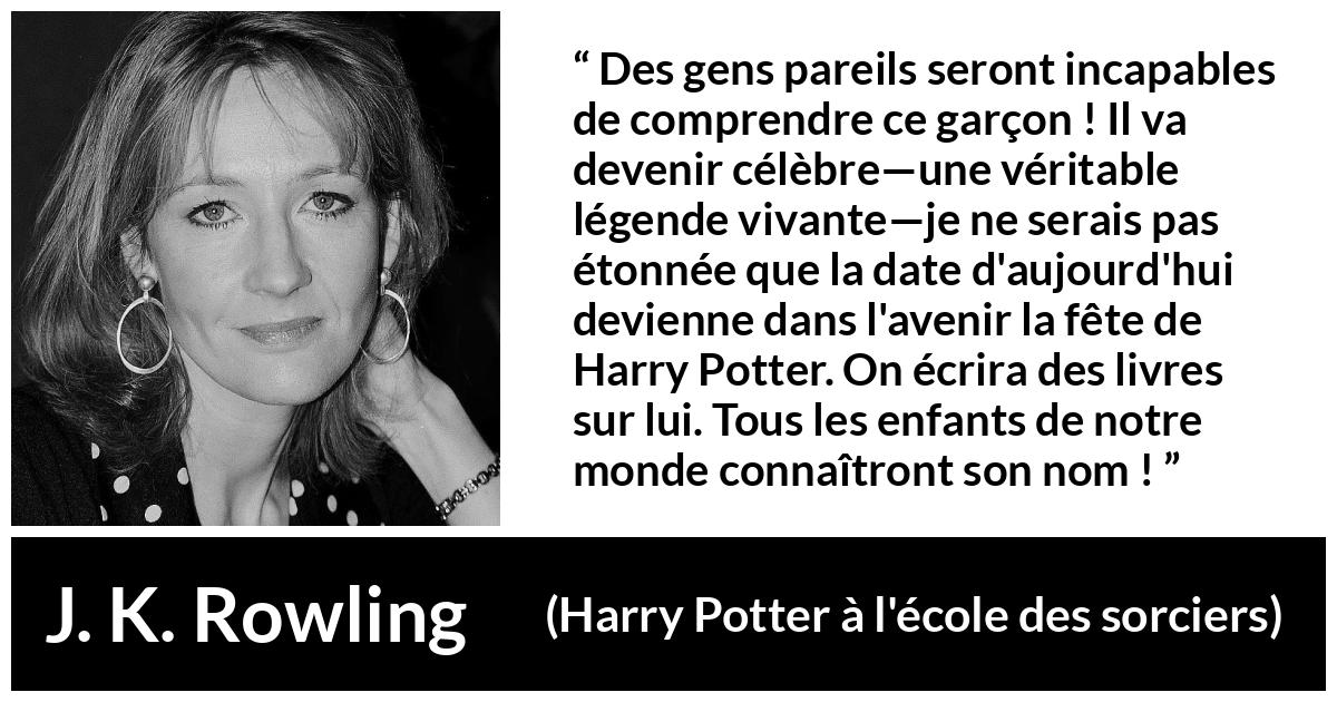 Citation de J. K. Rowling sur la célébrité tirée de Harry Potter à l'école des sorciers - Des gens pareils seront incapables de comprendre ce garçon ! Il va devenir célèbre—une véritable légende vivante—je ne serais pas étonnée que la date d'aujourd'hui devienne dans l'avenir la fête de Harry Potter. On écrira des livres sur lui. Tous les enfants de notre monde connaîtront son nom !