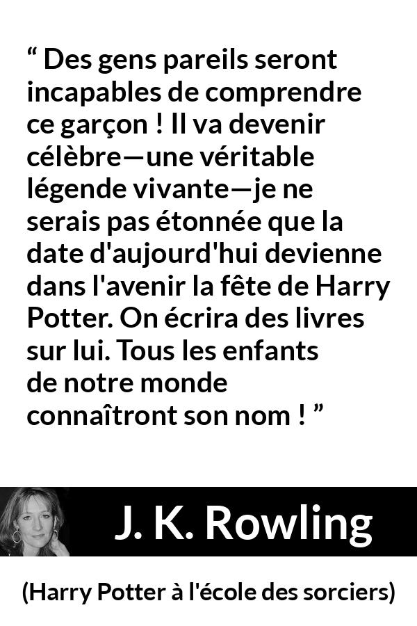 Citation de J. K. Rowling sur la célébrité tirée de Harry Potter à l'école des sorciers - Des gens pareils seront incapables de comprendre ce garçon ! Il va devenir célèbre—une véritable légende vivante—je ne serais pas étonnée que la date d'aujourd'hui devienne dans l'avenir la fête de Harry Potter. On écrira des livres sur lui. Tous les enfants de notre monde connaîtront son nom !