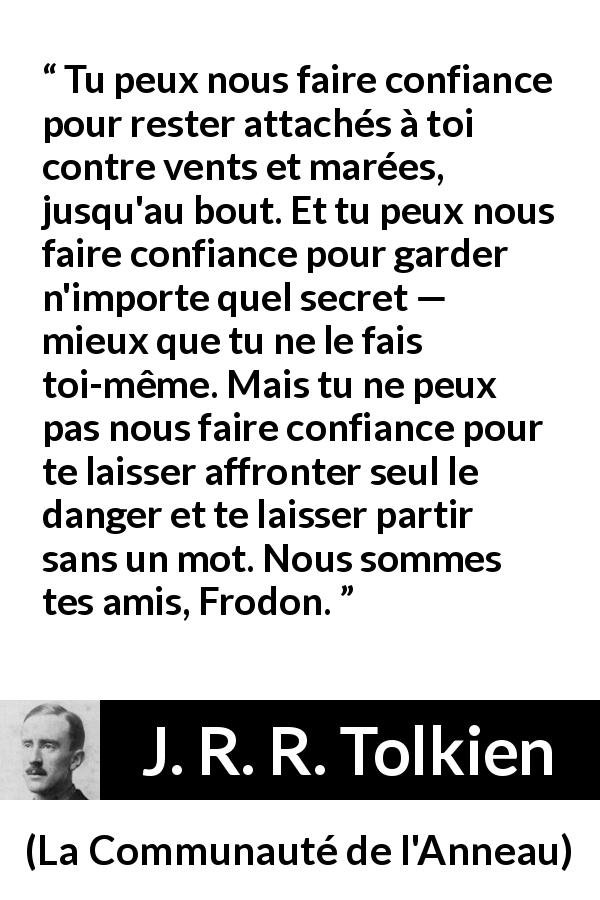 Citation de J. R. R. Tolkien sur la confiance tirée de La Communauté de l'Anneau - Tu peux nous faire confiance pour rester attachés à toi contre vents et marées, jusqu'au bout. Et tu peux nous faire confiance pour garder n'importe quel secret — mieux que tu ne le fais toi-même. Mais tu ne peux pas nous faire confiance pour te laisser affronter seul le danger et te laisser partir sans un mot. Nous sommes tes amis, Frodon.