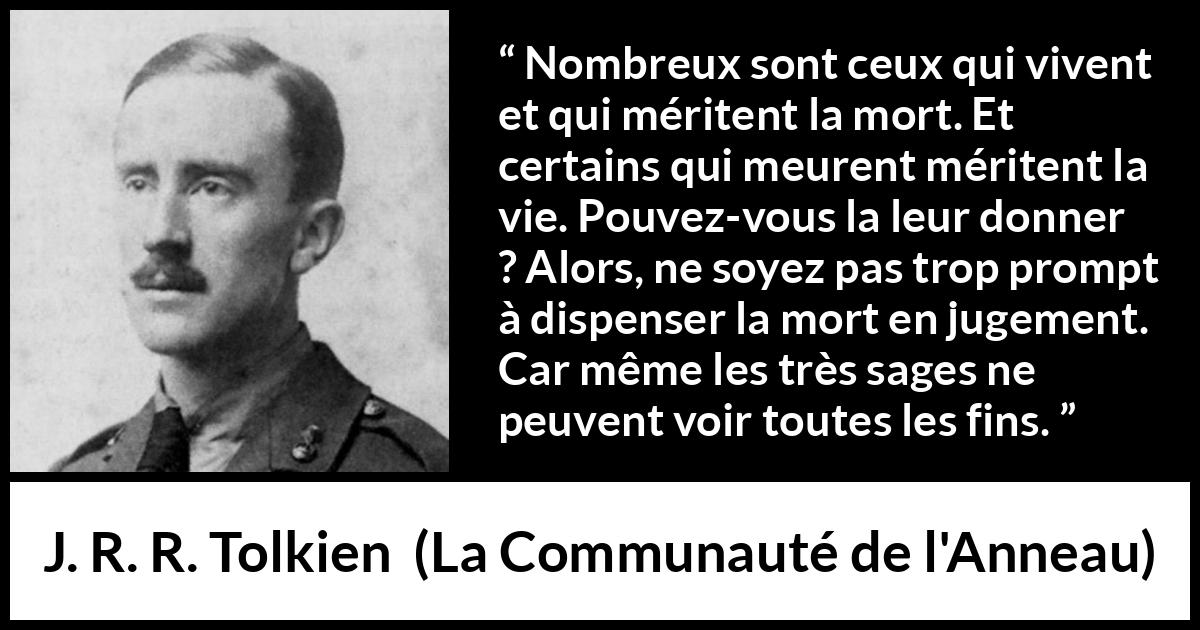 Citation de J. R. R. Tolkien sur le jugement tirée de La Communauté de l'Anneau - Nombreux sont ceux qui vivent et qui méritent la mort. Et certains qui meurent méritent la vie. Pouvez-vous la leur donner ? Alors, ne soyez pas trop prompt à dispenser la mort en jugement. Car même les très sages ne peuvent voir toutes les fins.