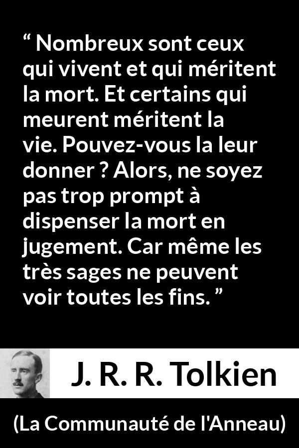 Citation de J. R. R. Tolkien sur le jugement tirée de La Communauté de l'Anneau - Nombreux sont ceux qui vivent et qui méritent la mort. Et certains qui meurent méritent la vie. Pouvez-vous la leur donner ? Alors, ne soyez pas trop prompt à dispenser la mort en jugement. Car même les très sages ne peuvent voir toutes les fins.
