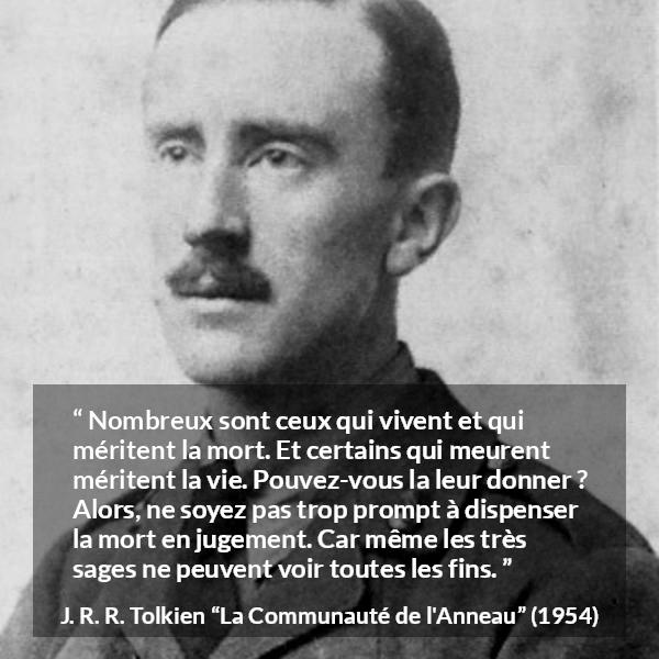 Citation de J. R. R. Tolkien sur le jugement tirée de La Communauté de l'Anneau - Nombreux sont ceux qui vivent et qui méritent la mort. Et certains qui meurent méritent la vie. Pouvez-vous la leur donner ? Alors, ne soyez pas trop prompt à dispenser la mort en jugement. Car même les très sages ne peuvent voir toutes les fins.