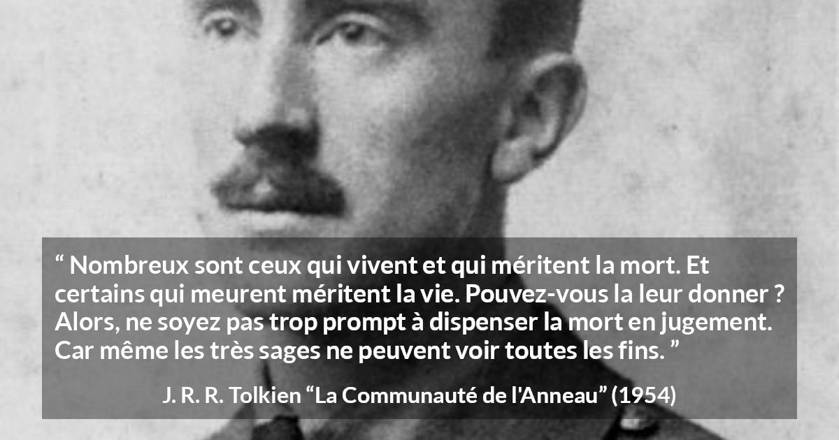 Citation de J. R. R. Tolkien sur le jugement tirée de La Communauté de l'Anneau - Nombreux sont ceux qui vivent et qui méritent la mort. Et certains qui meurent méritent la vie. Pouvez-vous la leur donner ? Alors, ne soyez pas trop prompt à dispenser la mort en jugement. Car même les très sages ne peuvent voir toutes les fins.