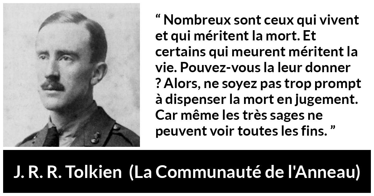 Citation de J. R. R. Tolkien sur le jugement tirée de La Communauté de l'Anneau - Nombreux sont ceux qui vivent et qui méritent la mort. Et certains qui meurent méritent la vie. Pouvez-vous la leur donner ? Alors, ne soyez pas trop prompt à dispenser la mort en jugement. Car même les très sages ne peuvent voir toutes les fins.