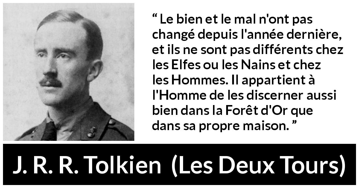 Citation de J. R. R. Tolkien sur le mal tirée des Deux Tours - Le bien et le mal n'ont pas changé depuis l'année dernière, et ils ne sont pas différents chez les Elfes ou les Nains et chez les Hommes. Il appartient à l'Homme de les discerner aussi bien dans la Forêt d'Or que dans sa propre maison.
