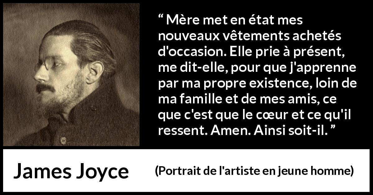 Citation de James Joyce sur le cœur tirée de Portrait de l'artiste en jeune homme - Mère met en état mes nouveaux vêtements achetés d'occasion. Elle prie à présent, me dit-elle, pour que j'apprenne par ma propre existence, loin de ma famille et de mes amis, ce que c'est que le cœur et ce qu'il ressent. Amen. Ainsi soit-il.