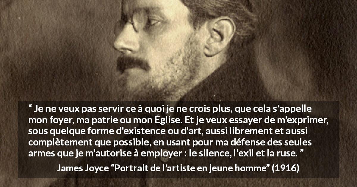 Citation de James Joyce sur l'expression tirée de Portrait de l'artiste en jeune homme - Je ne veux pas servir ce à quoi je ne crois plus, que cela s'appelle mon foyer, ma patrie ou mon Église. Et je veux essayer de m'exprimer, sous quelque forme d'existence ou d'art, aussi librement et aussi complètement que possible, en usant pour ma défense des seules armes que je m'autorise à employer : le silence, l'exil et la ruse.