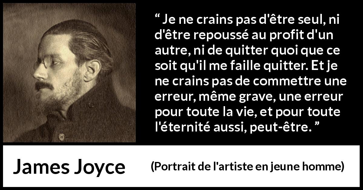 Citation de James Joyce sur la solitude tirée de Portrait de l'artiste en jeune homme - Je ne crains pas d'être seul, ni d'être repoussé au profit d'un autre, ni de quitter quoi que ce soit qu'il me faille quitter. Et je ne crains pas de commettre une erreur, même grave, une erreur pour toute la vie, et pour toute l'éternité aussi, peut-être.