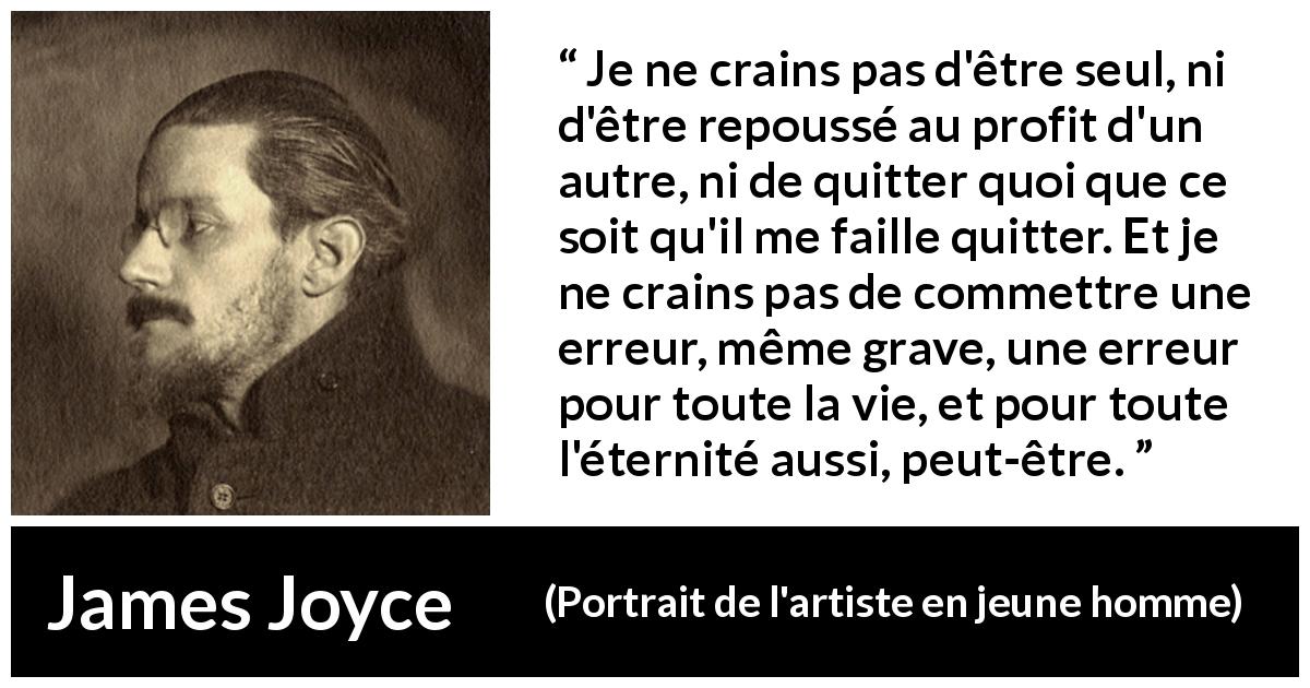 Citation de James Joyce sur la solitude tirée de Portrait de l'artiste en jeune homme - Je ne crains pas d'être seul, ni d'être repoussé au profit d'un autre, ni de quitter quoi que ce soit qu'il me faille quitter. Et je ne crains pas de commettre une erreur, même grave, une erreur pour toute la vie, et pour toute l'éternité aussi, peut-être.