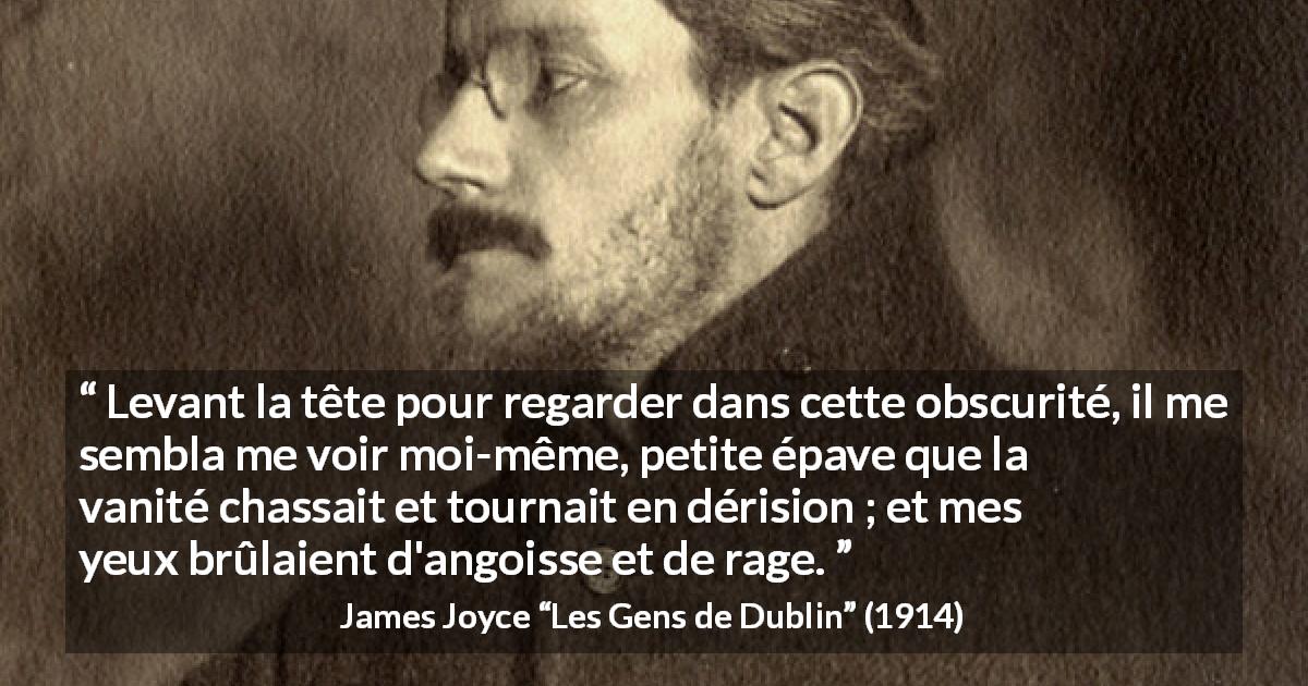 Citation de James Joyce sur la vanité tirée des Gens de Dublin - Levant la tête pour regarder dans cette obscurité, il me sembla me voir moi-même, petite épave que la vanité chassait et tournait en dérision ; et mes yeux brûlaient d'angoisse et de rage.