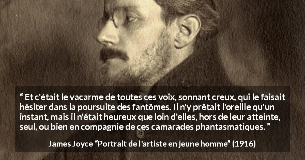 Citation de James Joyce sur la voix tirée de Portrait de l'artiste en jeune homme - Et c'était le vacarme de toutes ces voix, sonnant creux, qui le faisait hésiter dans la poursuite des fantômes. Il n'y prêtait l'oreille qu'un instant, mais il n'était heureux que loin d'elles, hors de leur atteinte, seul, ou bien en compagnie de ces camarades phantasmatiques.