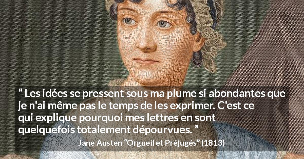 Citation de Jane Austen sur l'écriture tirée d'Orgueil et Préjugés - Les idées se pressent sous ma plume si abondantes que je n'ai même pas le temps de les exprimer. C'est ce qui explique pourquoi mes lettres en sont quelquefois totalement dépourvues.