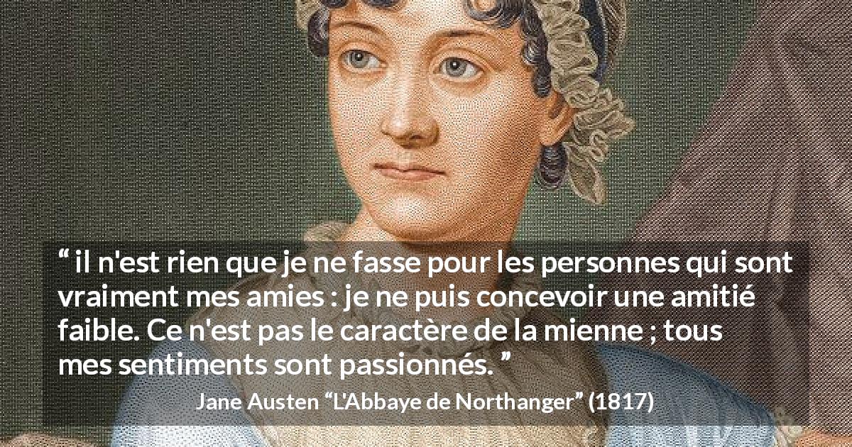 Citation de Jane Austen sur l'amitié tirée de L'Abbaye de Northanger - il n'est rien que je ne fasse pour les personnes qui sont vraiment mes amies : je ne puis concevoir une amitié faible. Ce n'est pas le caractère de la mienne ; tous mes sentiments sont passionnés.