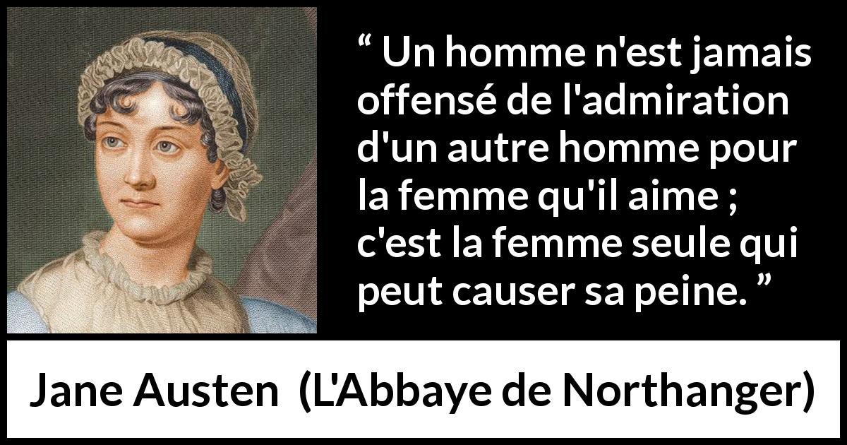 Citation de Jane Austen sur l'amour tirée de L'Abbaye de Northanger - Un homme n'est jamais offensé de l'admiration d'un autre homme pour la femme qu'il aime ; c'est la femme seule qui peut causer sa peine.