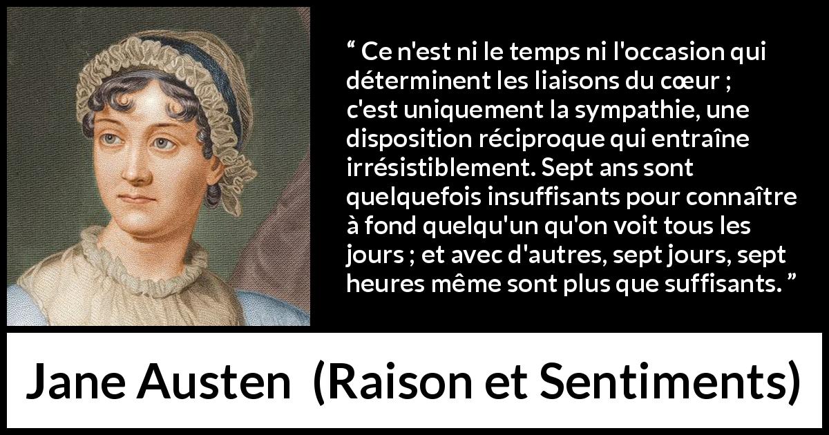 Citation de Jane Austen sur l'intimité tirée de Raison et Sentiments - Ce n'est ni le temps ni l'occasion qui déterminent les liaisons du cœur ; c'est uniquement la sympathie, une disposition réciproque qui entraîne irrésistiblement. Sept ans sont quelquefois insuffisants pour connaître à fond quelqu'un qu'on voit tous les jours ; et avec d'autres, sept jours, sept heures même sont plus que suffisants.