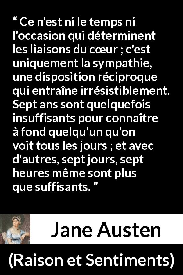 Citation de Jane Austen sur l'intimité tirée de Raison et Sentiments - Ce n'est ni le temps ni l'occasion qui déterminent les liaisons du cœur ; c'est uniquement la sympathie, une disposition réciproque qui entraîne irrésistiblement. Sept ans sont quelquefois insuffisants pour connaître à fond quelqu'un qu'on voit tous les jours ; et avec d'autres, sept jours, sept heures même sont plus que suffisants.