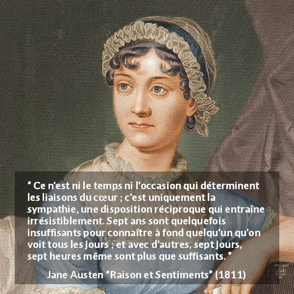 Citation de Jane Austen sur l'intimité tirée de Raison et Sentiments - Ce n'est ni le temps ni l'occasion qui déterminent les liaisons du cœur ; c'est uniquement la sympathie, une disposition réciproque qui entraîne irrésistiblement. Sept ans sont quelquefois insuffisants pour connaître à fond quelqu'un qu'on voit tous les jours ; et avec d'autres, sept jours, sept heures même sont plus que suffisants.