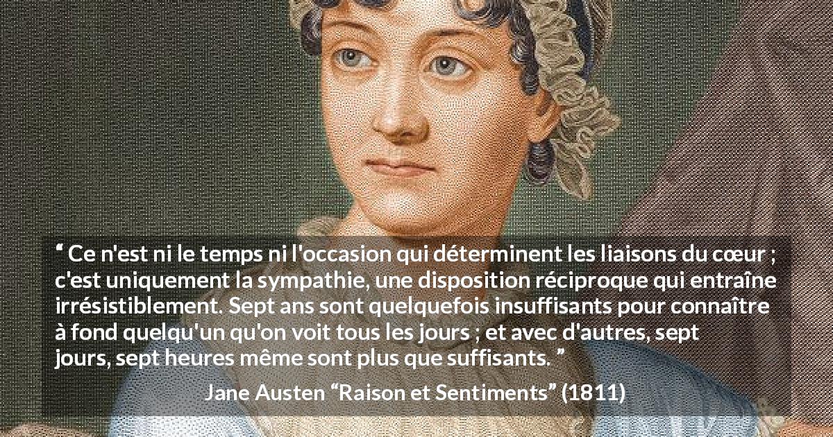 Citation de Jane Austen sur l'intimité tirée de Raison et Sentiments - Ce n'est ni le temps ni l'occasion qui déterminent les liaisons du cœur ; c'est uniquement la sympathie, une disposition réciproque qui entraîne irrésistiblement. Sept ans sont quelquefois insuffisants pour connaître à fond quelqu'un qu'on voit tous les jours ; et avec d'autres, sept jours, sept heures même sont plus que suffisants.