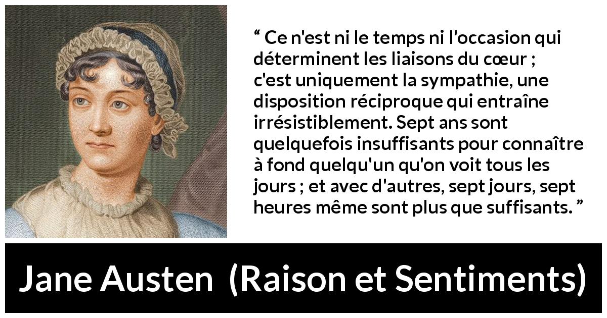 Citation de Jane Austen sur l'intimité tirée de Raison et Sentiments - Ce n'est ni le temps ni l'occasion qui déterminent les liaisons du cœur ; c'est uniquement la sympathie, une disposition réciproque qui entraîne irrésistiblement. Sept ans sont quelquefois insuffisants pour connaître à fond quelqu'un qu'on voit tous les jours ; et avec d'autres, sept jours, sept heures même sont plus que suffisants.