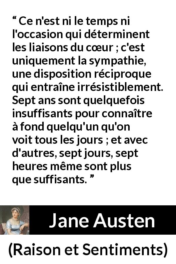 Citation de Jane Austen sur l'intimité tirée de Raison et Sentiments - Ce n'est ni le temps ni l'occasion qui déterminent les liaisons du cœur ; c'est uniquement la sympathie, une disposition réciproque qui entraîne irrésistiblement. Sept ans sont quelquefois insuffisants pour connaître à fond quelqu'un qu'on voit tous les jours ; et avec d'autres, sept jours, sept heures même sont plus que suffisants.