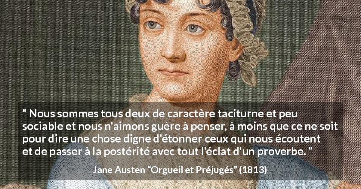 Citation de Jane Austen sur la parole tirée d'Orgueil et Préjugés - Nous sommes tous deux de caractère taciturne et peu sociable et nous n'aimons guère à penser, à moins que ce ne soit pour dire une chose digne d'étonner ceux qui nous écoutent et de passer à la postérité avec tout l'éclat d'un proverbe.