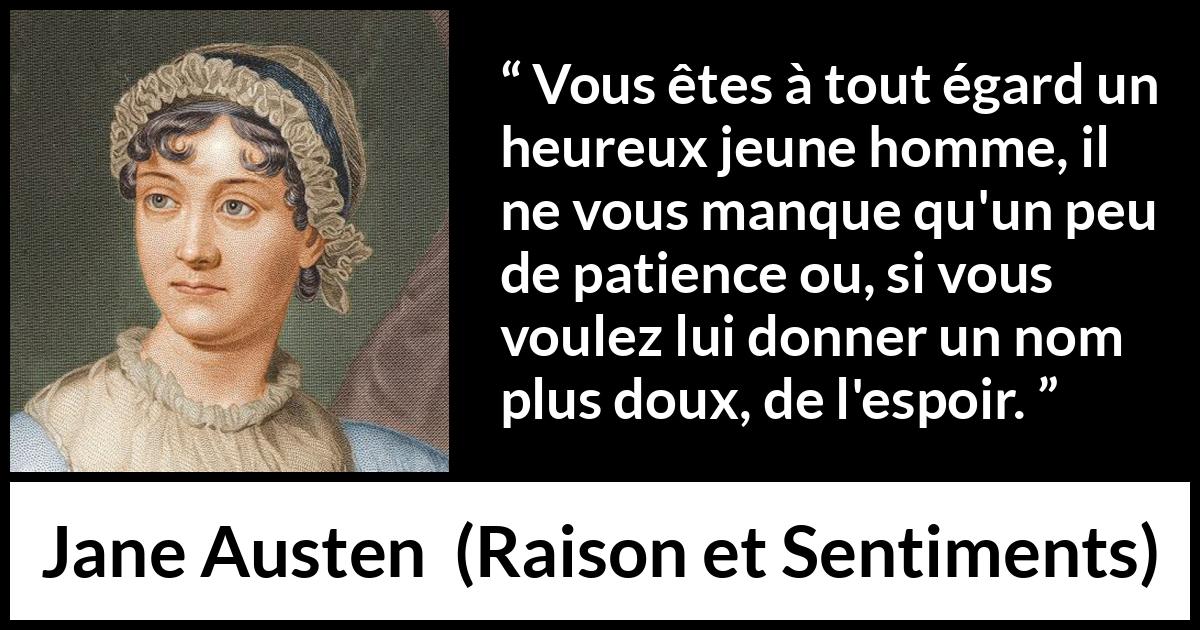 Citation de Jane Austen sur la patience tirée de Raison et Sentiments - Vous êtes à tout égard un heureux jeune homme, il ne vous manque qu'un peu de patience ou, si vous voulez lui donner un nom plus doux, de l'espoir.