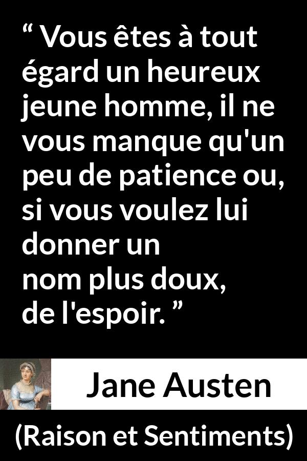 Citation de Jane Austen sur la patience tirée de Raison et Sentiments - Vous êtes à tout égard un heureux jeune homme, il ne vous manque qu'un peu de patience ou, si vous voulez lui donner un nom plus doux, de l'espoir.