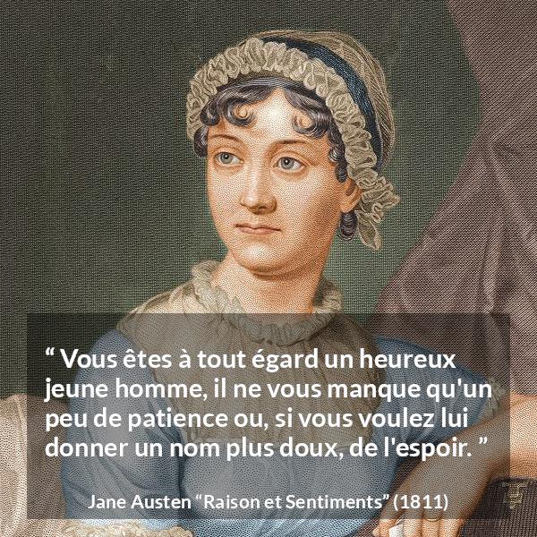 Citation de Jane Austen sur la patience tirée de Raison et Sentiments - Vous êtes à tout égard un heureux jeune homme, il ne vous manque qu'un peu de patience ou, si vous voulez lui donner un nom plus doux, de l'espoir.