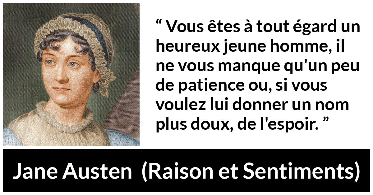 Citation de Jane Austen sur la patience tirée de Raison et Sentiments - Vous êtes à tout égard un heureux jeune homme, il ne vous manque qu'un peu de patience ou, si vous voulez lui donner un nom plus doux, de l'espoir.