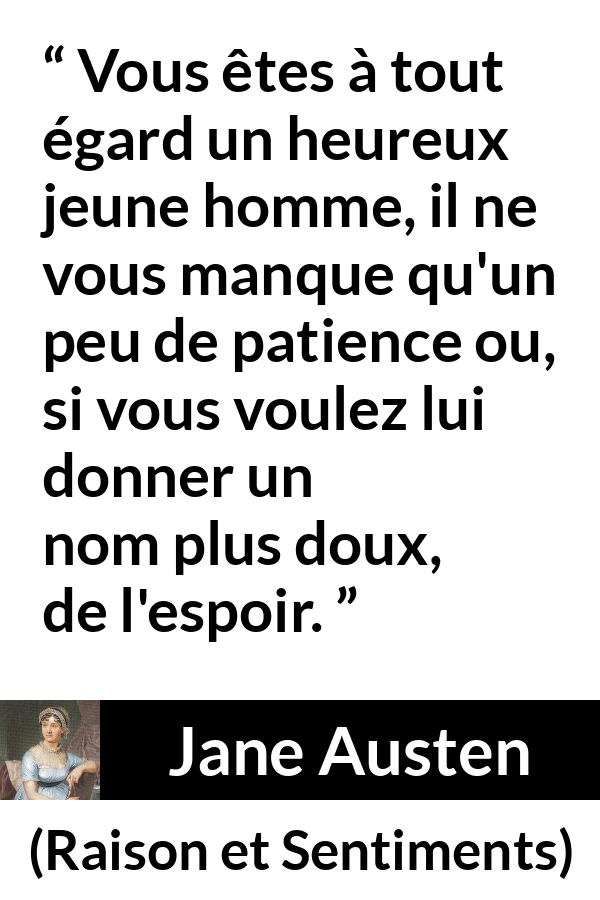 Citation de Jane Austen sur la patience tirée de Raison et Sentiments - Vous êtes à tout égard un heureux jeune homme, il ne vous manque qu'un peu de patience ou, si vous voulez lui donner un nom plus doux, de l'espoir.