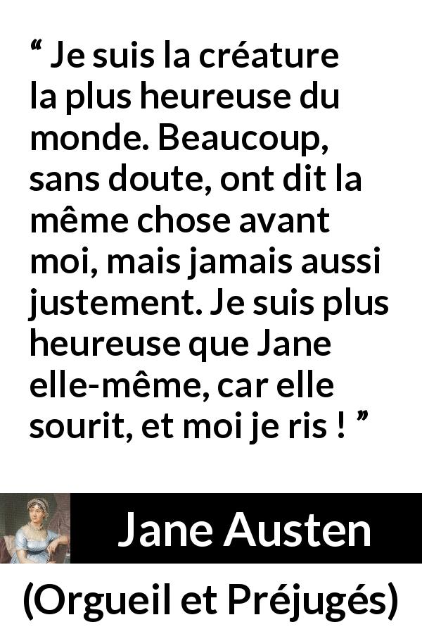 Citation de Jane Austen sur le rire tirée d'Orgueil et Préjugés - Je suis la créature la plus heureuse du monde. Beaucoup, sans doute, ont dit la même chose avant moi, mais jamais aussi justement. Je suis plus heureuse que Jane elle-même, car elle sourit, et moi je ris !