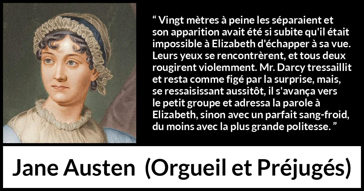 Citation de Jane Austen sur la romance tirée d'Orgueil et Préjugés - Vingt mètres à peine les séparaient et son apparition avait été si subite qu'il était impossible à Elizabeth d'échapper à sa vue. Leurs yeux se rencontrèrent, et tous deux rougirent violemment. Mr. Darcy tressaillit et resta comme figé par la surprise, mais, se ressaisissant aussitôt, il s'avança vers le petit groupe et adressa la parole à Elizabeth, sinon avec un parfait sang-froid, du moins avec la plus grande politesse.