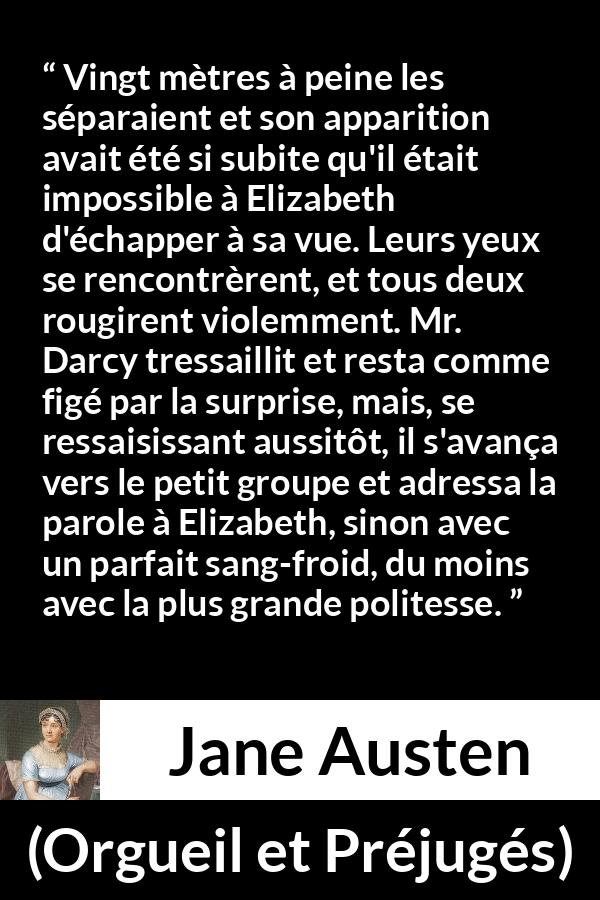 Citation de Jane Austen sur la romance tirée d'Orgueil et Préjugés - Vingt mètres à peine les séparaient et son apparition avait été si subite qu'il était impossible à Elizabeth d'échapper à sa vue. Leurs yeux se rencontrèrent, et tous deux rougirent violemment. Mr. Darcy tressaillit et resta comme figé par la surprise, mais, se ressaisissant aussitôt, il s'avança vers le petit groupe et adressa la parole à Elizabeth, sinon avec un parfait sang-froid, du moins avec la plus grande politesse.