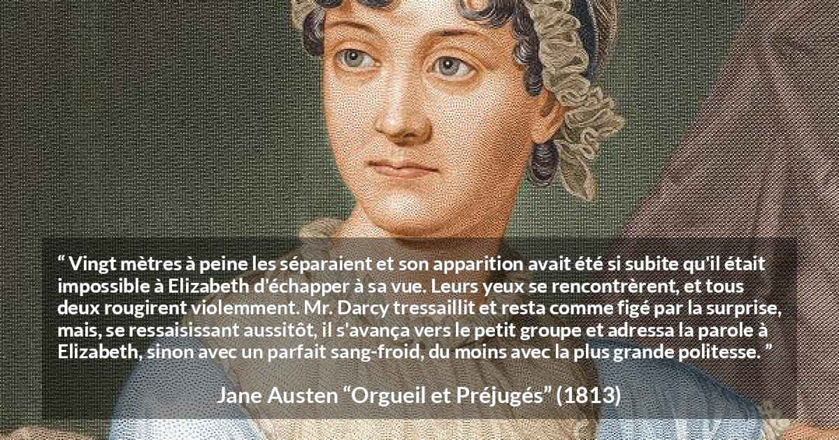 Citation de Jane Austen sur la romance tirée d'Orgueil et Préjugés - Vingt mètres à peine les séparaient et son apparition avait été si subite qu'il était impossible à Elizabeth d'échapper à sa vue. Leurs yeux se rencontrèrent, et tous deux rougirent violemment. Mr. Darcy tressaillit et resta comme figé par la surprise, mais, se ressaisissant aussitôt, il s'avança vers le petit groupe et adressa la parole à Elizabeth, sinon avec un parfait sang-froid, du moins avec la plus grande politesse.