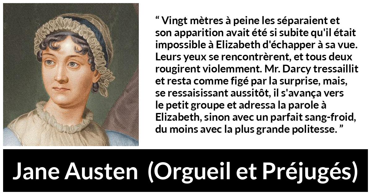 Citation de Jane Austen sur la romance tirée d'Orgueil et Préjugés - Vingt mètres à peine les séparaient et son apparition avait été si subite qu'il était impossible à Elizabeth d'échapper à sa vue. Leurs yeux se rencontrèrent, et tous deux rougirent violemment. Mr. Darcy tressaillit et resta comme figé par la surprise, mais, se ressaisissant aussitôt, il s'avança vers le petit groupe et adressa la parole à Elizabeth, sinon avec un parfait sang-froid, du moins avec la plus grande politesse.