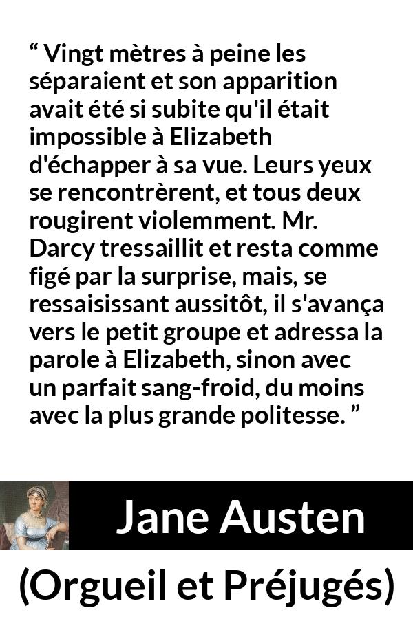 Citation de Jane Austen sur la romance tirée d'Orgueil et Préjugés - Vingt mètres à peine les séparaient et son apparition avait été si subite qu'il était impossible à Elizabeth d'échapper à sa vue. Leurs yeux se rencontrèrent, et tous deux rougirent violemment. Mr. Darcy tressaillit et resta comme figé par la surprise, mais, se ressaisissant aussitôt, il s'avança vers le petit groupe et adressa la parole à Elizabeth, sinon avec un parfait sang-froid, du moins avec la plus grande politesse.