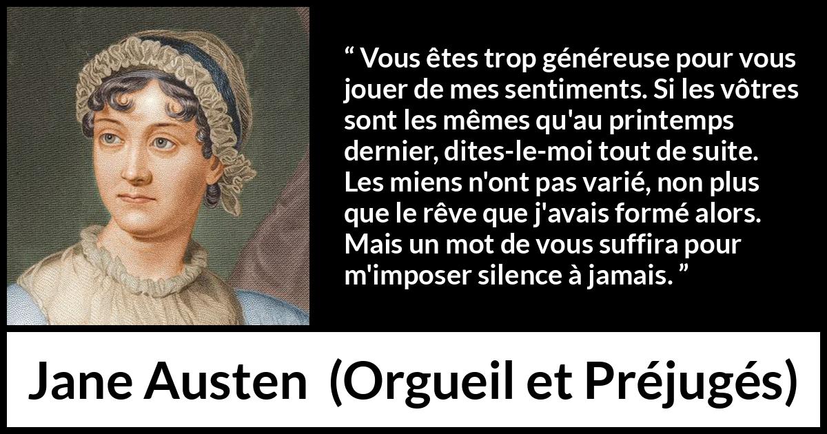 Citation de Jane Austen sur les sentiments tirée d'Orgueil et Préjugés - Vous êtes trop généreuse pour vous jouer de mes sentiments. Si les vôtres sont les mêmes qu'au printemps dernier, dites-le-moi tout de suite. Les miens n'ont pas varié, non plus que le rêve que j'avais formé alors. Mais un mot de vous suffira pour m'imposer silence à jamais.