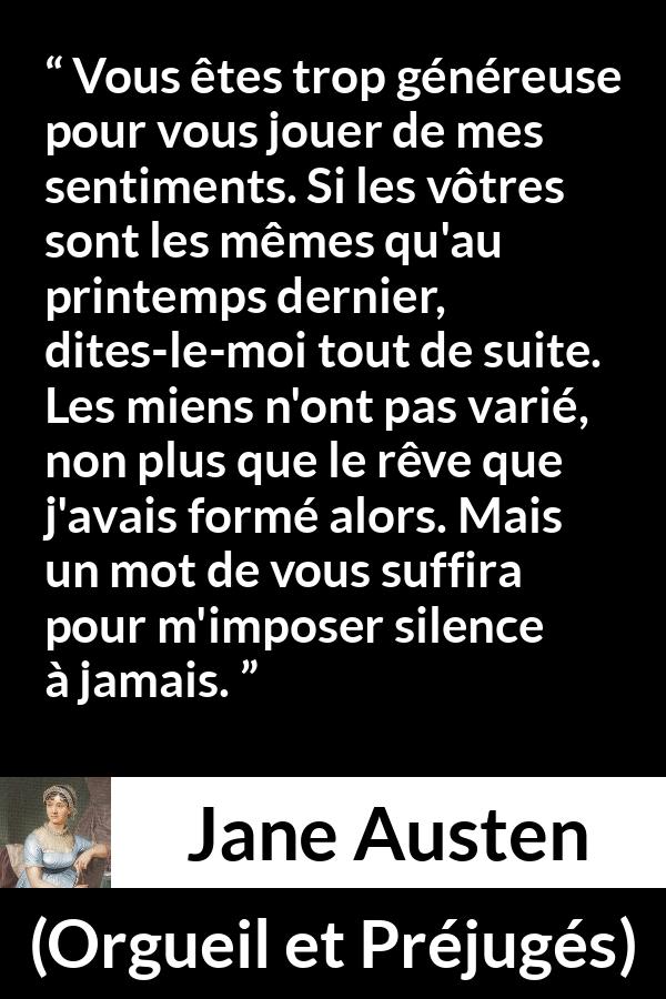 Citation de Jane Austen sur les sentiments tirée d'Orgueil et Préjugés - Vous êtes trop généreuse pour vous jouer de mes sentiments. Si les vôtres sont les mêmes qu'au printemps dernier, dites-le-moi tout de suite. Les miens n'ont pas varié, non plus que le rêve que j'avais formé alors. Mais un mot de vous suffira pour m'imposer silence à jamais.