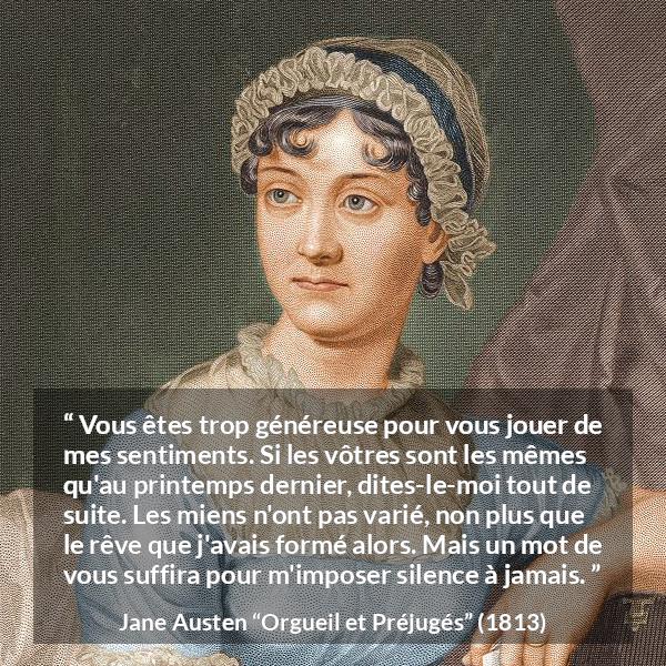 Citation de Jane Austen sur les sentiments tirée d'Orgueil et Préjugés - Vous êtes trop généreuse pour vous jouer de mes sentiments. Si les vôtres sont les mêmes qu'au printemps dernier, dites-le-moi tout de suite. Les miens n'ont pas varié, non plus que le rêve que j'avais formé alors. Mais un mot de vous suffira pour m'imposer silence à jamais.