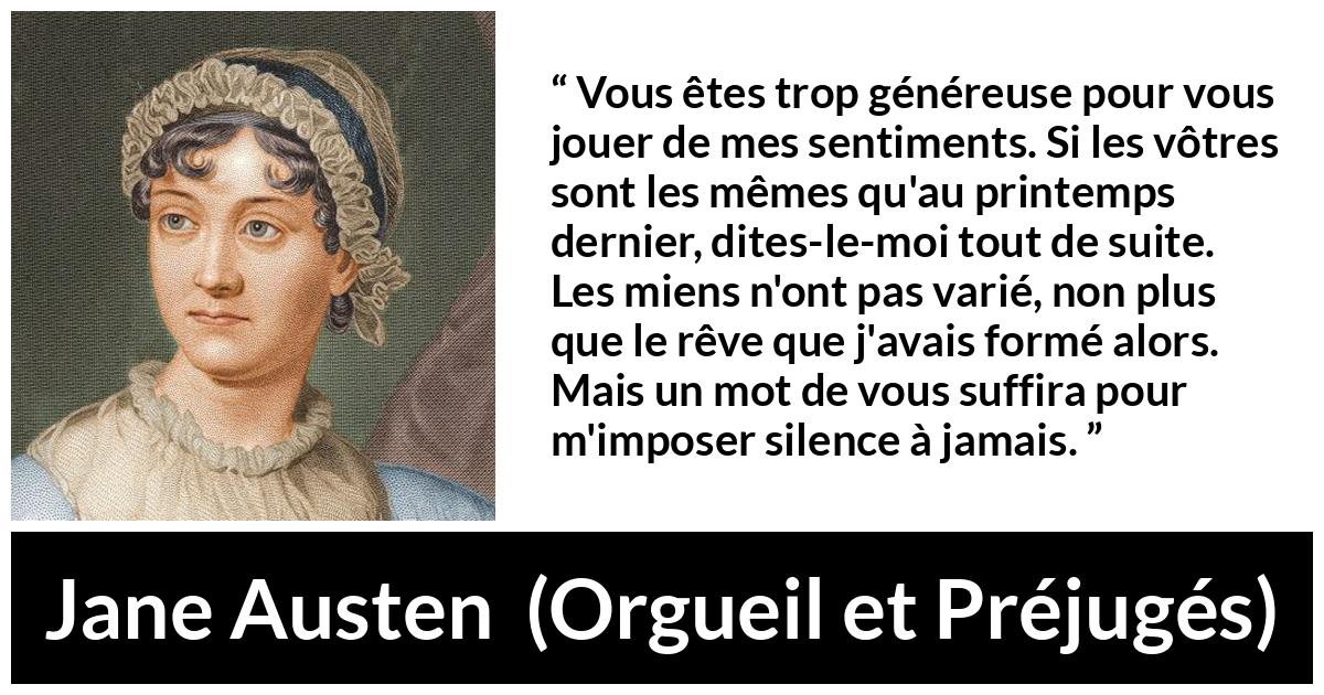 Citation de Jane Austen sur les sentiments tirée d'Orgueil et Préjugés - Vous êtes trop généreuse pour vous jouer de mes sentiments. Si les vôtres sont les mêmes qu'au printemps dernier, dites-le-moi tout de suite. Les miens n'ont pas varié, non plus que le rêve que j'avais formé alors. Mais un mot de vous suffira pour m'imposer silence à jamais.